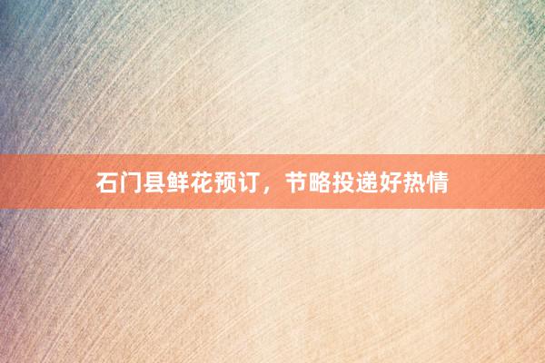 石门县鲜花预订，节略投递好热情